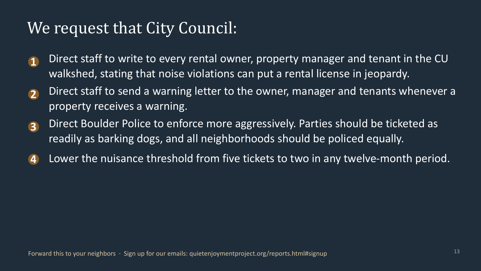 We request that City Council: direct staff to write to every rental owner, property manager and tenant in the CU walkshed about rental-licence exposure; send a warning letter to owner, manager and tenants whenever a property receives a warning; direct Boulder Police to enforce more aggressively and police all neighbourhoods equally; and lower the nuisance threshold from five tickets to two in any twelve-month period.