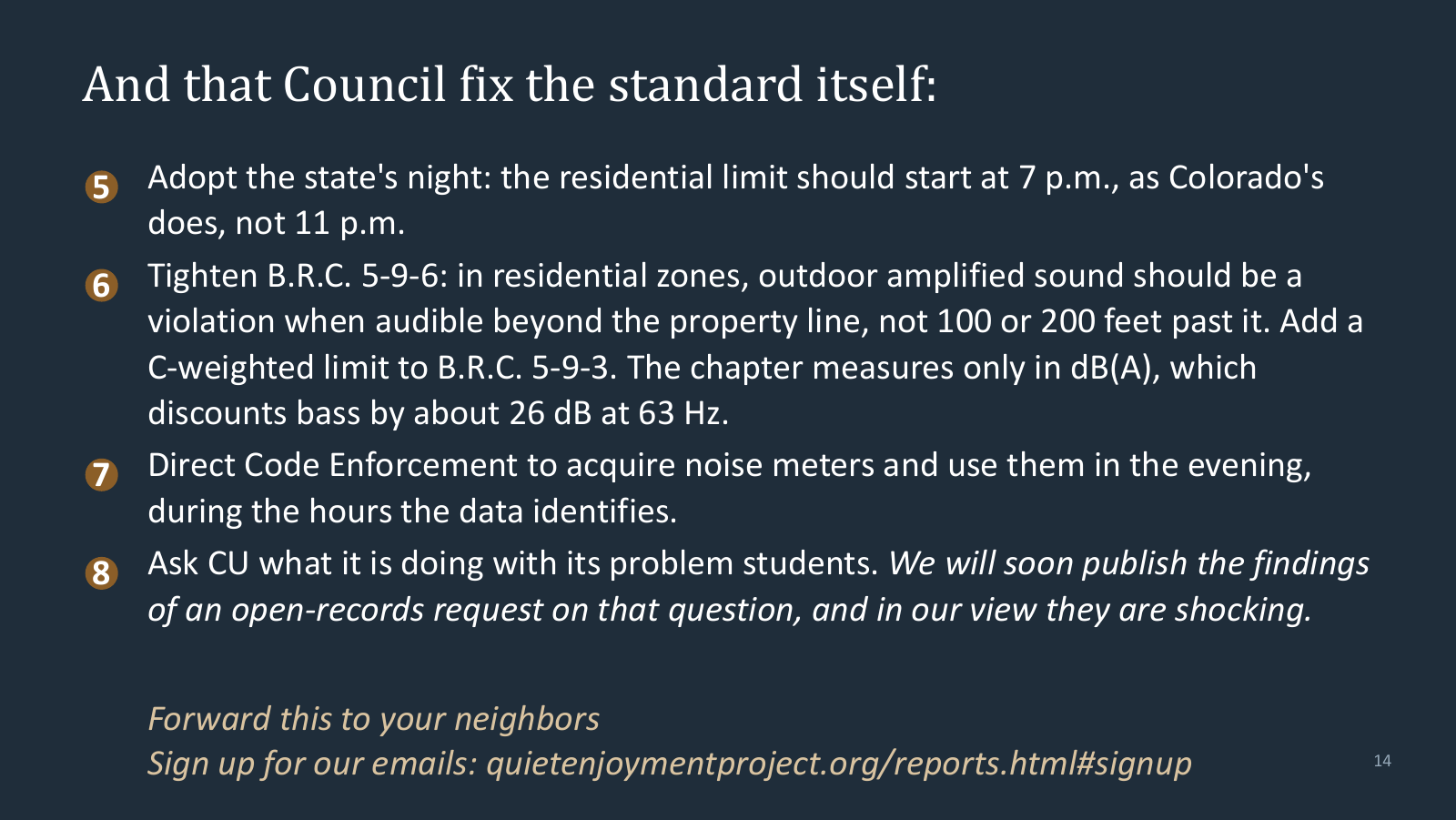 And that Council fix the standard itself: adopt the state's night, with the residential limit starting at 7 p.m. as Colorado's does rather than 11 p.m.; tighten B.R.C. 5-9-6 so outdoor amplified sound in residential zones is a violation when audible beyond the property line rather than 100 or 200 feet past it, and add a C-weighted limit to B.R.C. 5-9-3, which measures only in dB(A); direct Code Enforcement to acquire noise meters and use them in the evening; and ask CU what it is doing with its problem students.